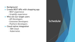 u Background
u Create REST APIs with shopping app
- REST experience
- GraphQL experience
u Who are our target users
- API Developers
- Extension Developers
- Platform Developers
u Cloud native integration
- IBM Cloud
- Kubernetes
Schedule
 
