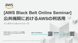 © 2019, Amazon Web Services, Inc. or its Affiliates. All rights reserved. Amazon Confidential and Trademark© 2018, Amazon Web Services, Inc. or its Affiliates. All rights reserved. Amazon Confidential and Trademark
AWS 公式 Webinar
https://amzn.to/JPWebinar
過去資料
https://amzn.to/JPArchive
Public sector コンサルティング本部
Senior Security Consultant 松本 照吾
2019/02/04
公共機関におけるAWSの利活用
インダストリカットシリーズ
[AWS Black Belt Online Seminar]
 
