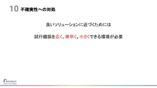不確実性への対処
良いソリューションに近づくためには
試行錯誤を広く、素早く、小さくできる環境が必要
10
 