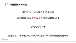 不確実性への対処
良いソリューションに近づくためには
試行錯誤を広く、素早く、小さくできる環境が必要
リーンアプローチ
合意形成コストの最小化　クラウドの活用　早すぎる最適化を避ける
11
 
