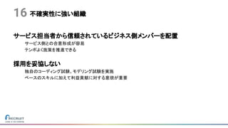 不確実性に強い組織16
サービス担当者から信頼されているビジネス側メンバーを配置
サービス側との合意形成が容易
テンポよく施策を推進できる
採用を妥協しない
独自のコーディング試験、モデリング試験を実施
ベースのスキルに加えて利益貢献に対する意欲が重要
 