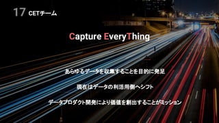 CETチーム
Capture EveryThing
あらゆるデータを収集することを目的に発足
現在はデータの利活用側へシフト
データプロダクト開発により価値を創出することがミッション
17
 