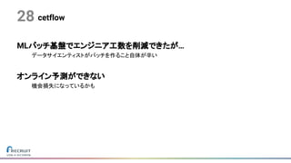 cetflow28
MLバッチ基盤でエンジニア工数を削減できたが…
データサイエンティストがバッチを作ること自体が辛い
オンライン予測ができない
機会損失になっているかも
 
