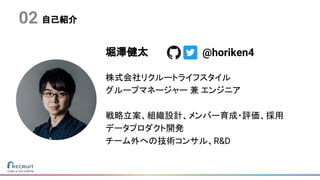 堀澤健太
株式会社リクルートライフスタイル
グループマネージャー 兼 エンジニア
戦略立案、組織設計、メンバー育成・評価、採用
データプロダクト開発
チーム外への技術コンサル、R&D
@horiken4
自己紹介02
 