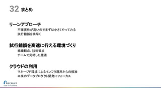 まとめ
リーンアプローチ
不確実性が高いのでまずは小さくやってみる
試行錯誤を素早く
試行錯誤を高速に行える環境づくり
組織観点、技術観点
チームで完結した推進
クラウドの利用
マネージド環境によるインフラ運用からの解放
本来のデータプロダクト開発にフォーカス
32
 