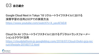 自己紹介
Google Cloud Next in Tokyo ‘18 リクルートライフスタイルにおける
深層学習の活用とGCPでの実現方法
https://www.youtube.com/watch?v=X_yavAFAE4I
Cloud On Air リクルートライフスタイルにおけるデジタルトランスフォーメー
ションとクラウド活用
https://cloudplatform-jp.googleblog.com/2018/07/Cloud-OnAir-gcp-rec
ruit-lifestyle-20180712.html
03
 