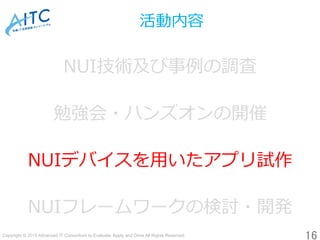 Copyright © 2019 Advanced IT Consortium to Evaluate, Apply and Drive All Rights Reserved.	
活動内容
NUI技術及び事例の調査
勉強会・ハンズオンの開催
...
