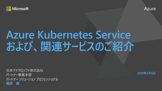 Azure
2019年2月8日
Azure Kubernetes Service
および、関連サービスのご紹介
福原 毅
日本マイクロソフト株式会社
パートナー事業本部
パートナー ソリューション プロフェッショナル
 