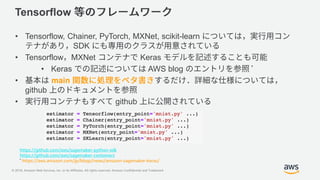 © 2018, Amazon Web Services, Inc. or its Affiliates. All rights reserved. Amazon Confidential and Trademark
Tensorflow
• Tensorflow, Chainer, PyTorch, MXNet, scikit-learn
SDK
• Tensorflow MXNet Keras
• Keras AWS blog *
• main
github
• github
https://github.com/aws/sagemaker-python-sdk
https://github.com/aws/sagemaker-containers
* https://aws.amazon.com/jp/blogs/news/amazon-sagemaker-keras/
 
