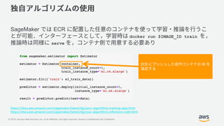 © 2018, Amazon Web Services, Inc. or its Affiliates. All rights reserved. Amazon Confidential and Trademark
SageMaker ECR
docker run $IMAGE_ID train
serve
ECR ID
https://docs.aws.amazon.com/sagemaker/latest/dg/your-algorithms-training-algo.html
https://docs.aws.amazon.com/sagemaker/latest/dg/your-algorithms-inference-code.html
 