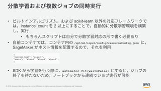 © 2018, Amazon Web Services, Inc. or its Affiliates. All rights reserved. Amazon Confidential and Trademark
• scikit-learn
instance_count 2
•
• /opt/ml/input/config/resourceConfig.json
SageMaker
• SDK estimator.fit(wait=False)
 