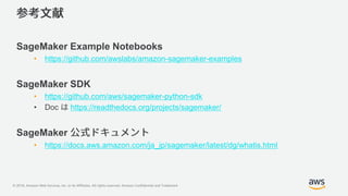 © 2018, Amazon Web Services, Inc. or its Affiliates. All rights reserved. Amazon Confidential and Trademark
SageMaker Example Notebooks
• https://github.com/awslabs/amazon-sagemaker-examples
SageMaker SDK
• https://github.com/aws/sagemaker-python-sdk
• Doc https://readthedocs.org/projects/sagemaker/
SageMaker
• https://docs.aws.amazon.com/ja_jp/sagemaker/latest/dg/whatis.html
 