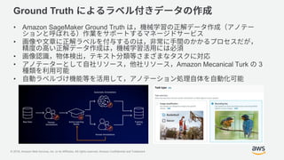 © 2018, Amazon Web Services, Inc. or its Affiliates. All rights reserved. Amazon Confidential and Trademark
Ground Truth
• Amazon SageMaker Ground Truth
•
•
• Amazon Mecanical Turk 3
•
 