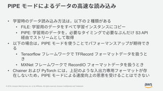 © 2018, Amazon Web Services, Inc. or its Affiliates. All rights reserved. Amazon Confidential and Trademark
PIPE
• 2
• FILE:
• PIPE: S3 API
• PIPE
• Tensorflow TFRecord
• MXNet RecordIO
• Chainer PyTorch
PIPE
 