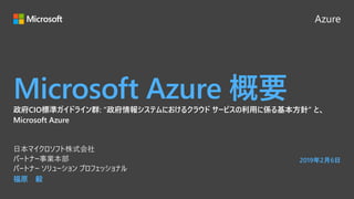 Azure
Microsoft Azure 概要
福原 毅
日本マイクロソフト株式会社
パートナー事業本部
パートナー ソリューション プロフェッショナル
2019年2月6日
政府CIO標準ガイドライン群: “政府情報システムにおけるクラウド サービスの利用に係る基本方針” と、
Microsoft Azure
 