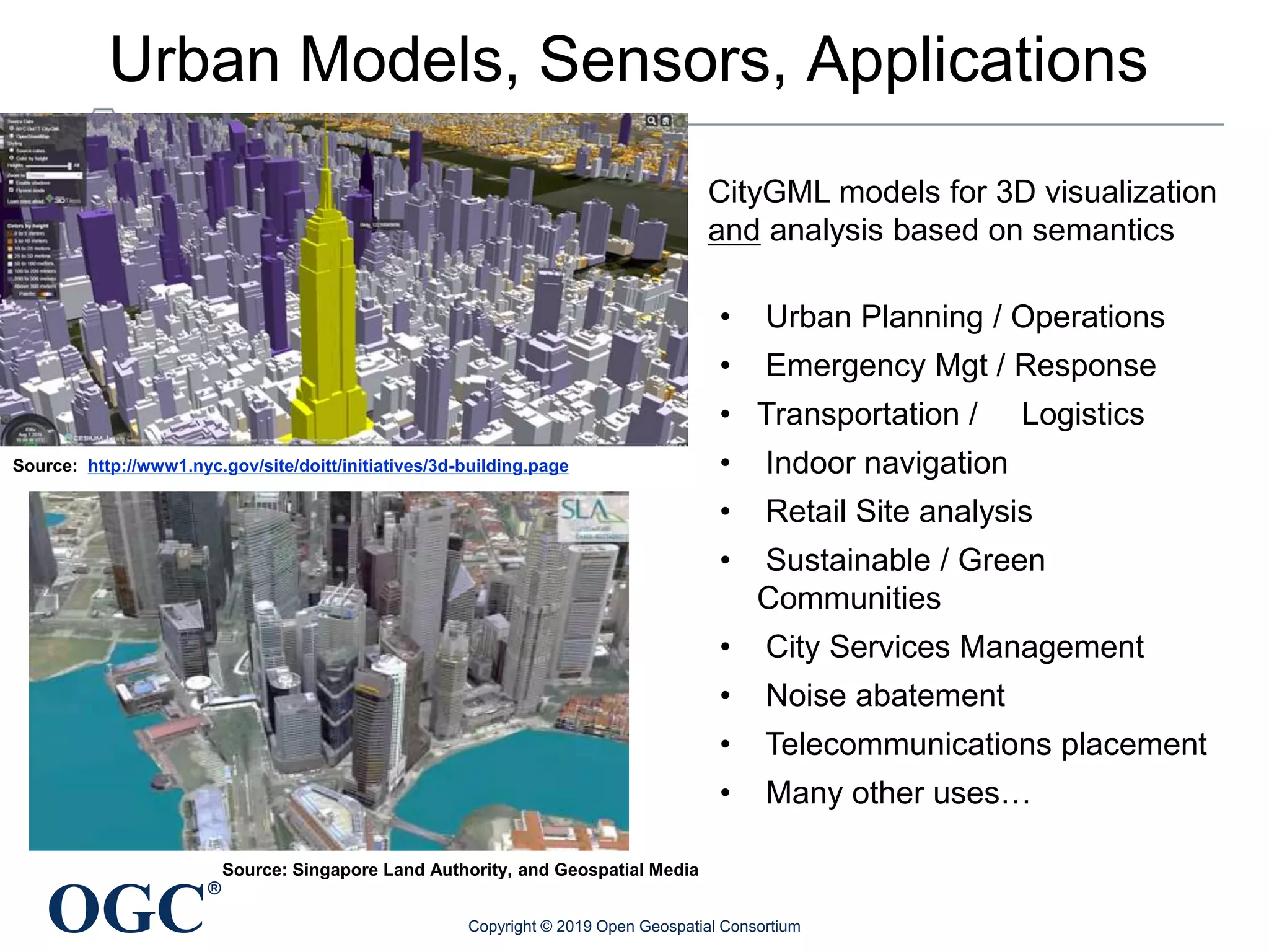 OGC
®
Urban Models, Sensors, Applications
Source: http://www1.nyc.gov/site/doitt/initiatives/3d-building.page
CityGML models for 3D visualization
and analysis based on semantics
• Urban Planning / Operations
• Emergency Mgt / Response
• Transportation / Logistics
• Indoor navigation
• Retail Site analysis
• Sustainable / Green
Communities
• City Services Management
• Noise abatement
• Telecommunications placement
• Many other uses…
Source: Singapore Land Authority, and Geospatial Media
Copyright © 2019 Open Geospatial Consortium
 