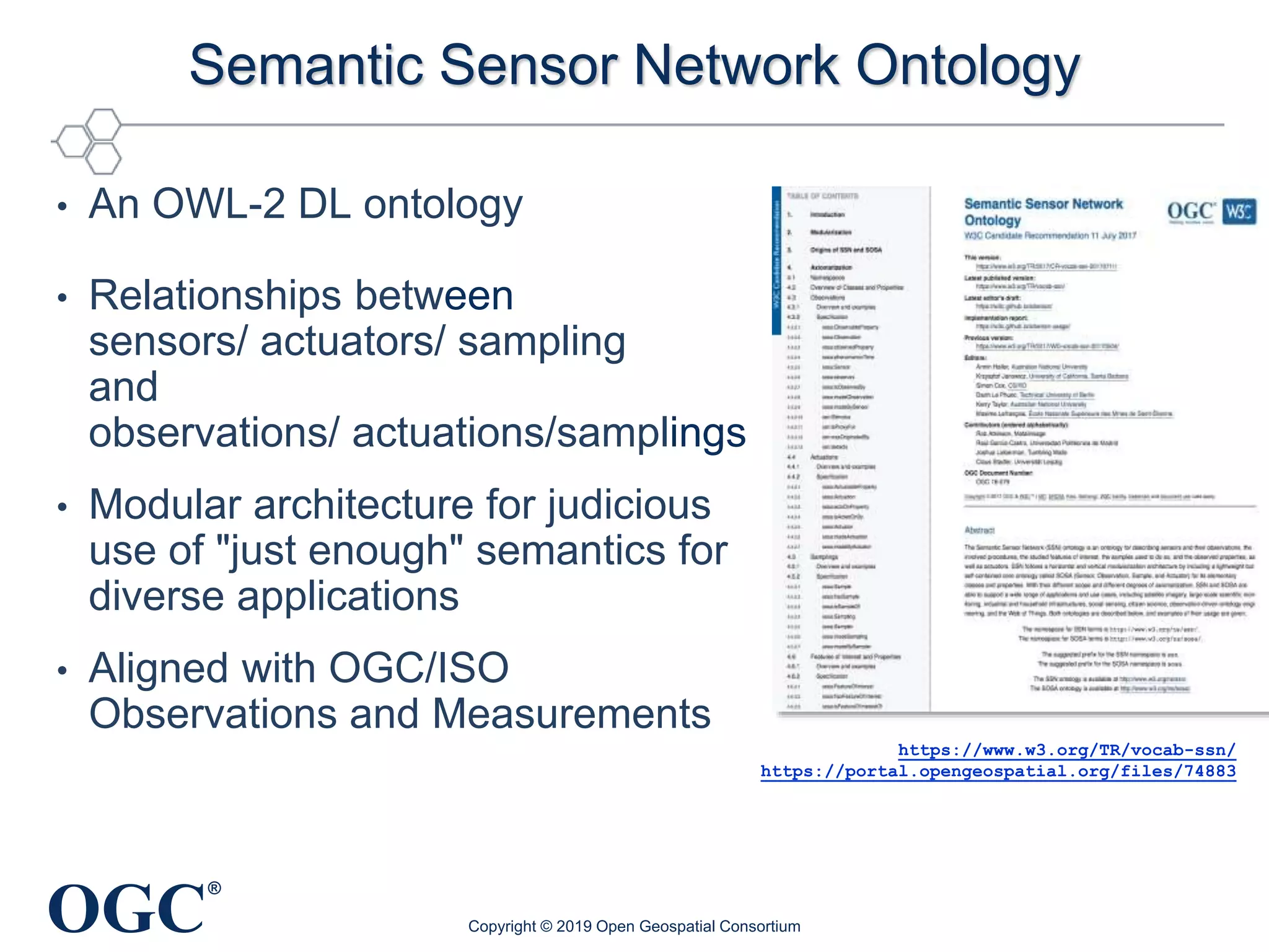OGC
®
Semantic Sensor Network Ontology
• An OWL-2 DL ontology
• Relationships between
sensors/ actuators/ sampling
and
observations/ actuations/samplings
• Modular architecture for judicious
use of "just enough" semantics for
diverse applications
• Aligned with OGC/ISO
Observations and Measurements
Copyright © 2019 Open Geospatial Consortium
https://www.w3.org/TR/vocab-ssn/
https://portal.opengeospatial.org/files/74883
 