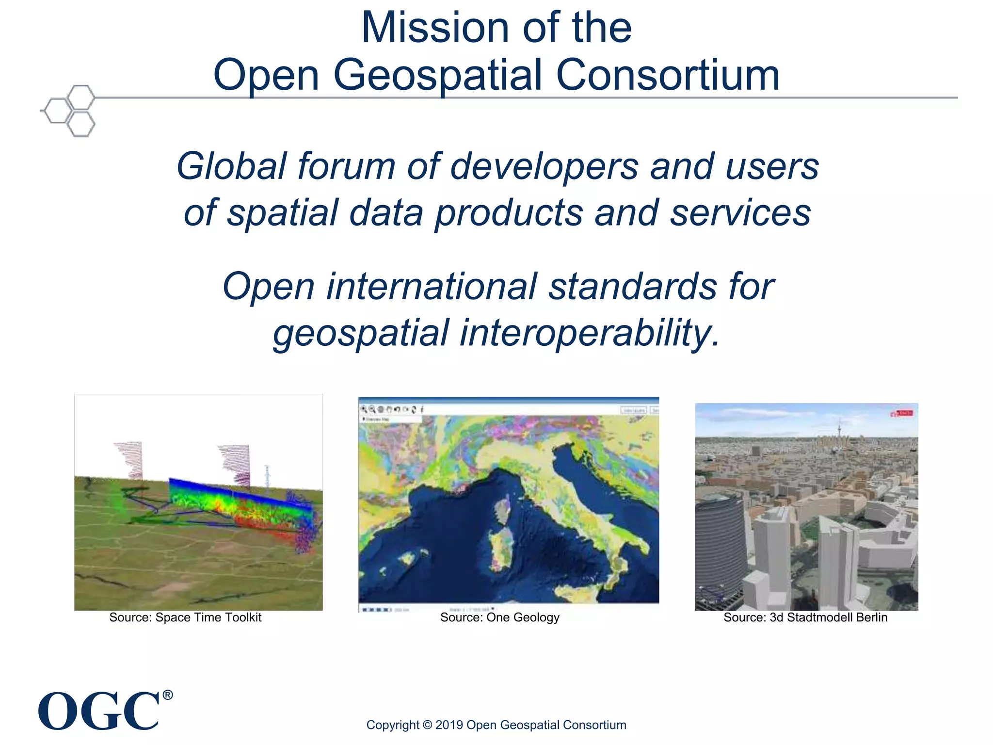 OGC
®
Mission of the
Open Geospatial Consortium
Global forum of developers and users
of spatial data products and services
Open international standards for
geospatial interoperability.
Copyright © 2019 Open Geospatial Consortium
Source: 3d Stadtmodell BerlinSource: One GeologySource: Space Time Toolkit
 