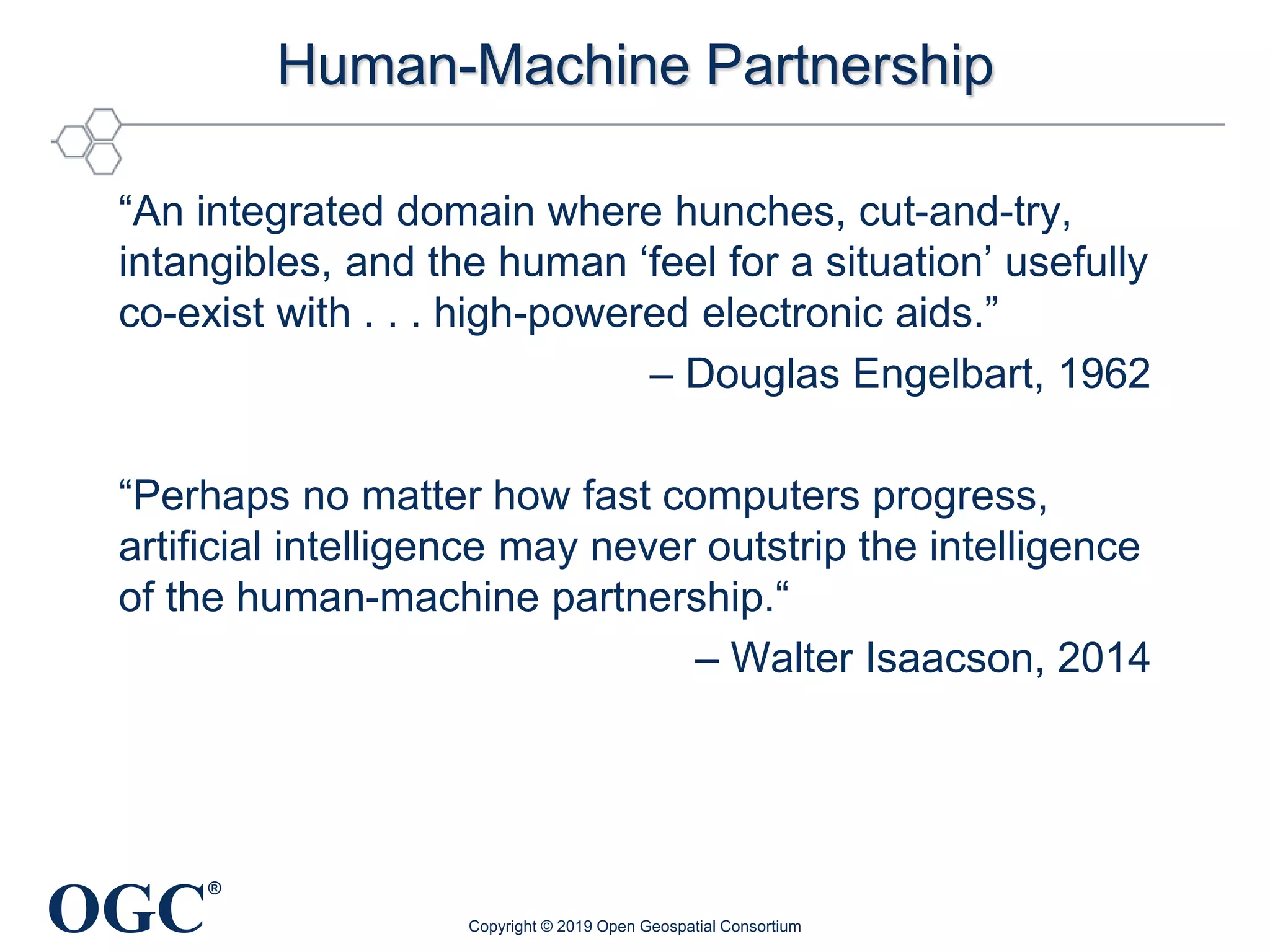 OGC
®
Human-Machine Partnership
“An integrated domain where hunches, cut-and-try,
intangibles, and the human ‘feel for a situation’ usefully
co-exist with . . . high-powered electronic aids.”
– Douglas Engelbart, 1962
“Perhaps no matter how fast computers progress,
artificial intelligence may never outstrip the intelligence
of the human-machine partnership.“
– Walter Isaacson, 2014
Copyright © 2019 Open Geospatial Consortium
 
