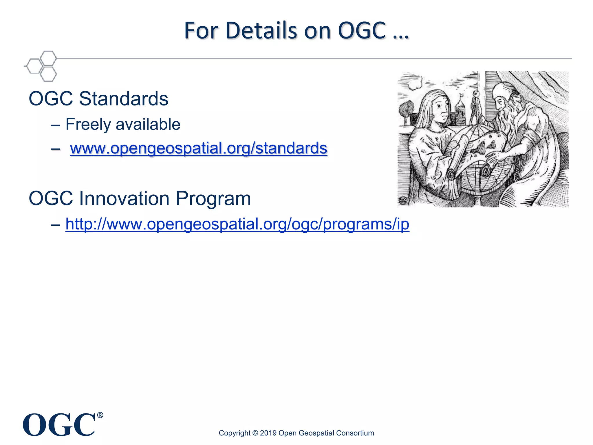 OGC
®
For Details on OGC …
OGC Standards
– Freely available
– www.opengeospatial.org/standards
OGC Innovation Program
– http://www.opengeospatial.org/ogc/programs/ip
Copyright © 2019 Open Geospatial Consortium
 