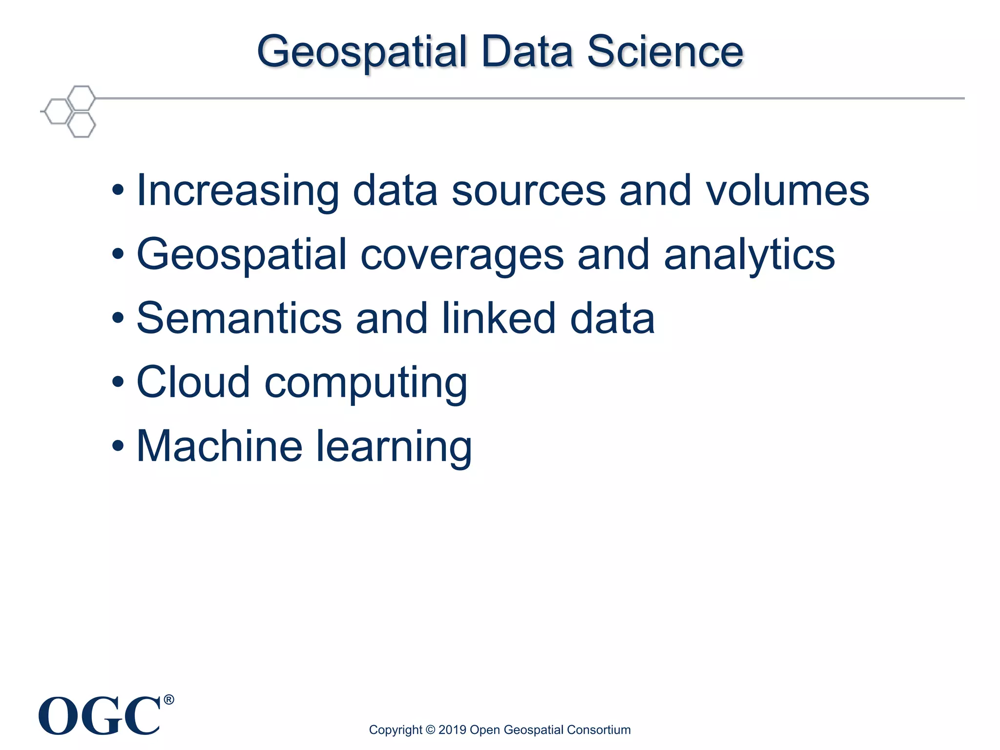 OGC
®
Geospatial Data Science
• Increasing data sources and volumes
• Geospatial coverages and analytics
• Semantics and linked data
• Cloud computing
• Machine learning
Copyright © 2019 Open Geospatial Consortium
 