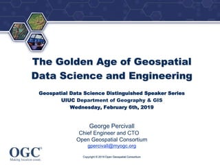 ®
The Golden Age of Geospatial
Data Science and Engineering
Geospatial Data Science Distinguished Speaker Series
UIUC Department of Geography & GIS
Wednesday, February 6th, 2019
George Percivall
Chief Engineer and CTO
Open Geospatial Consortium
gpercivall@myogc.org
Copyright © 2019 Open Geospatial Consortium
 