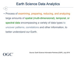 OGC
®
Earth Science Data Analytics
• Process of examining, preparing, reducing, and analyzing
large amounts of spatial (multi-dimensional), temporal, or
spectral data encompassing a variety of data types to
uncover patterns, correlations and other information, to
better understand our Earth.
Source: Earth Science Information Partners (ESIP), July 2016
 