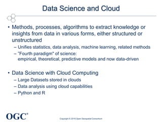 OGC
®
Data Science and Cloud
• Methods, processes, algorithms to extract knowledge or
insights from data in various forms, either structured or
unstructured
– Unifies statistics, data analysis, machine learning, related methods
– ”Fourth paradigm" of science:
empirical, theoretical, predictive models and now data-driven
• Data Science with Cloud Computing
– Large Datasets stored in clouds
– Data analysis using cloud capabilities
– Python and R
Copyright © 2019 Open Geospatial Consortium
 