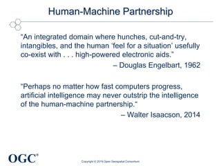 OGC
®
Human-Machine Partnership
“An integrated domain where hunches, cut-and-try,
intangibles, and the human ‘feel for a situation’ usefully
co-exist with . . . high-powered electronic aids.”
– Douglas Engelbart, 1962
“Perhaps no matter how fast computers progress,
artificial intelligence may never outstrip the intelligence
of the human-machine partnership.“
– Walter Isaacson, 2014
Copyright © 2019 Open Geospatial Consortium
 