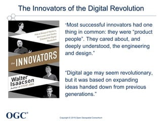 OGC
®
The Innovators of the Digital Revolution
Copyright © 2019 Open Geospatial Consortium
“Most successful innovators had one
thing in common: they were “product
people”. They cared about, and
deeply understood, the engineering
and design.”
“Digital age may seem revolutionary,
but it was based on expanding
ideas handed down from previous
generations.”
 