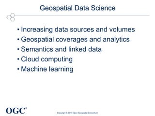OGC
®
Geospatial Data Science
• Increasing data sources and volumes
• Geospatial coverages and analytics
• Semantics and linked data
• Cloud computing
• Machine learning
Copyright © 2019 Open Geospatial Consortium
 