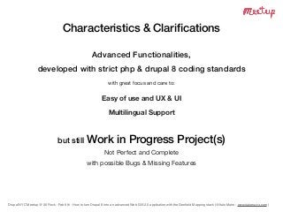 Drupal NYC Meetup @ 30 Rock - Feb 6th - How to turn Drupal 8 into an advanced Web GIS 2.0 application with the Geoﬁeld Mapping stack (@Italo Mairo - www.italomairo.com )
Characteristics & Clariﬁcations
Advanced Functionalities,
developed with strict php & drupal 8 coding standards
with great focus and care to:

Easy of use and UX & UI
Multilingual Support
but still Work in Progress Project(s)
Not Perfect and Complete

with possible Bugs & Missing Features
 
