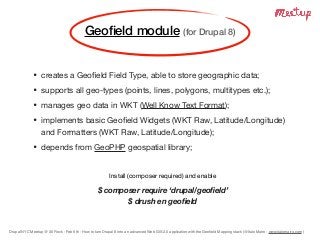 Drupal NYC Meetup @ 30 Rock - Feb 6th - How to turn Drupal 8 into an advanced Web GIS 2.0 application with the Geoﬁeld Mapping stack (@Italo Mairo - www.italomairo.com )
• creates a Geoﬁeld Field Type, able to store geographic data;

• supports all geo-types (points, lines, polygons, multitypes etc.);

• manages geo data in WKT (Well Know Text Format);

• implements basic Geoﬁeld Widgets (WKT Raw, Latitude/Longitude)
and Formatters (WKT Raw, Latitude/Longitude);

• depends from GeoPHP geospatial library;
Install (composer required) and enable

$ composer require ‘drupal/geoﬁeld’
$ drush en geoﬁeld
Geoﬁeld module (for Drupal 8)
 