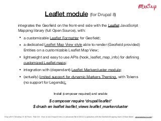Drupal NYC Meetup @ 30 Rock - Feb 6th - How to turn Drupal 8 into an advanced Web GIS 2.0 application with the Geoﬁeld Mapping stack (@Italo Mairo - www.italomairo.com )
Leaﬂet module (for Drupal 8)
integrates the Geoﬁeld on the front-end side with the Leaﬂet JavaScript
Mapping library (full Open Source), with:

• a customizable Leaﬂet Formatter for Geoﬁeld; 

• a dedicated Leaﬂet Map View style able to render (Geoﬁeld provided)
Entities on a customizable Leaﬂet Map View;

• lightweight and easy to use APIs (hook_leaﬂet_map_info) for deﬁning
customized Leaﬂet maps;

• integration with (dependant) Leaﬂet Markercluster module;

• (actually) limited support for dynamic Markers Theming, with Tokens  
(no support for Legends);
Install (composer required) and enable

$ composer require ‘drupal/leaﬂet'
$ drush en leaﬂet leaﬂet_views leaﬂet_markercluster
 