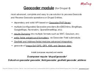 Drupal NYC Meetup @ 30 Rock - Feb 6th - How to turn Drupal 8 into an advanced Web GIS 2.0 application with the Geoﬁeld Mapping stack (@Italo Mairo - www.italomairo.com )
Geocoder module (for Drupal 8)
most advanced, complete and easy to use solution to process Geocode
and Reverse Geocode operations on Drupal Entities.

• dependecy and solid API based on Geocoder PHP library;

• multiple (conﬁgurable) Geocoder providers (ArcGISOnline, BingMaps,
GoogleMaps, Nominatim, OpeneStreetMap, etc);

• results Dumping into multiple formats such as WKT, GeoJson, etc;

• entity ﬁelds widgets and formatters, via Geocoder Field submodule;

• Geoﬁeld and Address ﬁelds/modules advanced integration;

• geocode of Image Exif GPS, GPX, KML and Geojson data;
Install (composer required) and enable

$ composer require ‘drupal/geocoder'
$ drush en geocoder geocoder_ﬁeld geocoder_geoﬁeld geocoder_address
 