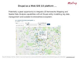 Drupal NYC Meetup @ 30 Rock - Feb 6th - How to turn Drupal 8 into an advanced Web GIS 2.0 application with the Geoﬁeld Mapping stack (@Italo Mairo - www.italomairo.com )
Drupal as a Web GIS 2.0 platform …
Potentially a great opportunity to integrate JS frameworks Mapping and
Spatial Data Analysis capabilities with all Drupal entity modelling, big data
management and scalable functionalities ecosystem.
 