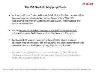 Drupal NYC Meetup @ 30 Rock - Feb 6th - How to turn Drupal 8 into an advanced Web GIS 2.0 application with the Geoﬁeld Mapping stack (@Italo Mairo - www.italomairo.com )
The D8 Geoﬁeld Mapping Stack
• as it was in Drupal 7, also in Drupal 8 (IMHO) the Geoﬁeld module still is
the most sophisticated solution to turn Drupal into a Web GIS
(Geographic Information Systems) 2.0 application, with mapping and
spatial representation.

• it is the only module able to manage not only Point type features,  
but also Geometry Collections such as Polylines and Polygons.

• the Geoﬁeld D8 version takes advantage of D8's object oriented
development patterns (services and plugins) and cross integrations with
other modules and PHP geomapping & geocoding libraries.
• for sake of completensess, other possible existing Geo Mapping
solutions on Drupal 8 (fair to compare and consider) are Geolocation
and Styled Google Map modules.
 