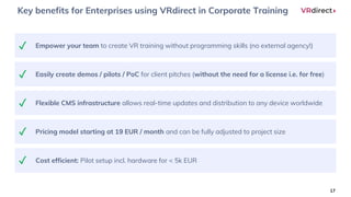 Key benefits for Enterprises using VRdirect in Corporate Training
17
Empower your team to create VR training without programming skills (no external agency!)✓
Easily create demos / pilots / PoC for client pitches (without the need for a license i.e. for free)✓
Flexible CMS infrastructure allows real-time updates and distribution to any device worldwide✓
Pricing model starting at 19 EUR / month and can be fully adjusted to project size✓
Cost efficient: Pilot setup incl. hardware for < 5k EUR✓
 