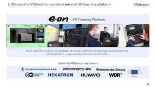 E.ON uses the VRdirect to operate in internal VR learning platform
18
E.ON uses the VRdirect VR platform to create and host VR trainings and manuals the
whole platform is operated by internal (non IT) team
- VR Training Platform
Selected VRdirect customers
 