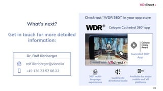 19
Check-out “WDR 360°” in your app store
360° multi-
language
experiences
Guiding 3D
directional audio
Available for major
mobile and VR
platforms
Awarded 360°
App
Cologne Cathedral 360° app
Created with
Get in touch for more detailed
information:
What’s next?
rolf.illenberger@viond.io
+49 176 23 57 08 22
Dr. Rolf Illenberger
 
