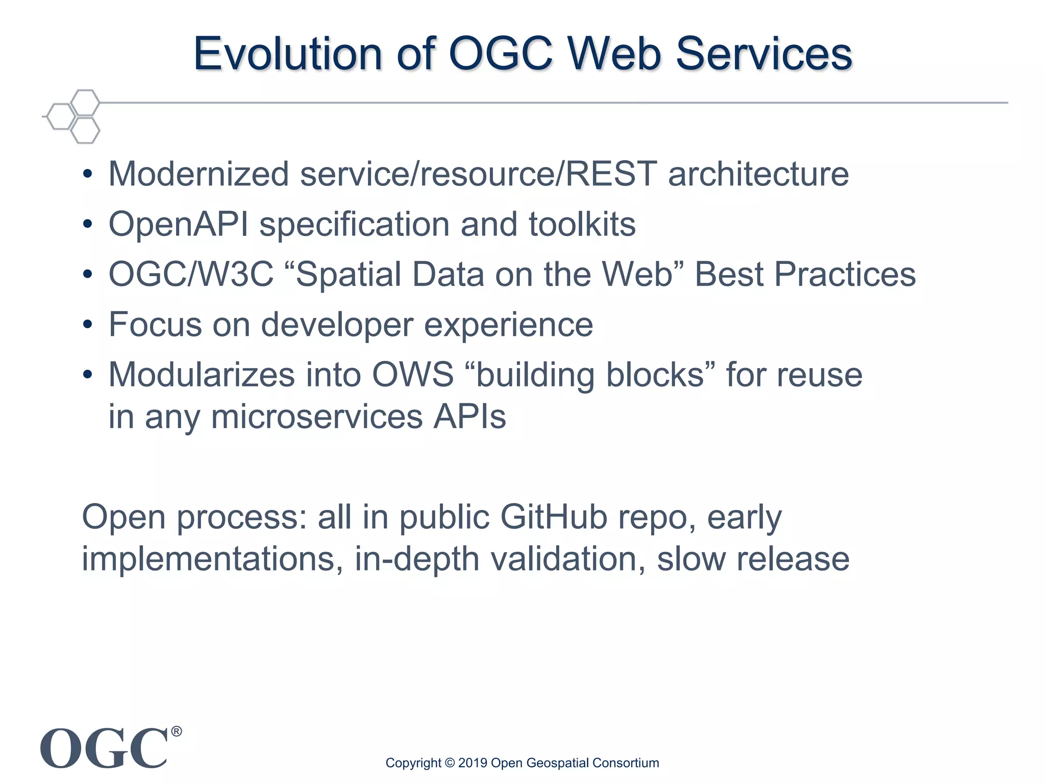 OGC
®
Evolution of OGC Web Services
• Modernized service/resource/REST architecture
• OpenAPI specification and toolkits
• OGC/W3C “Spatial Data on the Web” Best Practices
• Focus on developer experience
• Modularizes into OWS “building blocks” for reuse
in any microservices APIs
Open process: all in public GitHub repo, early
implementations, in-depth validation, slow release
Copyright © 2019 Open Geospatial Consortium
 