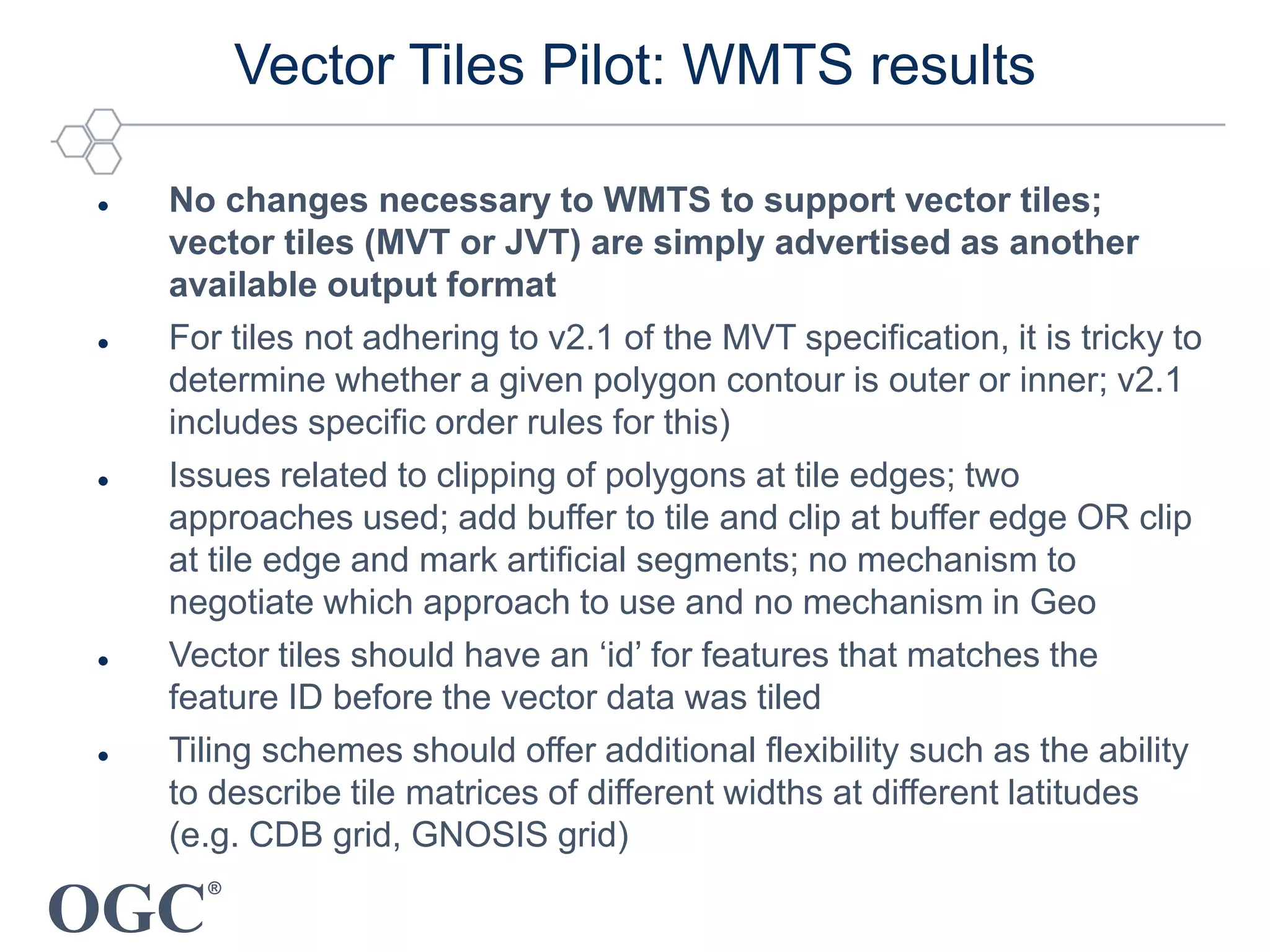 OGC
®
Vector Tiles Pilot: WMTS results
 No changes necessary to WMTS to support vector tiles;
vector tiles (MVT or JVT) are simply advertised as another
available output format
 For tiles not adhering to v2.1 of the MVT specification, it is tricky to
determine whether a given polygon contour is outer or inner; v2.1
includes specific order rules for this)
 Issues related to clipping of polygons at tile edges; two
approaches used; add buffer to tile and clip at buffer edge OR clip
at tile edge and mark artificial segments; no mechanism to
negotiate which approach to use and no mechanism in Geo
 Vector tiles should have an ‘id’ for features that matches the
feature ID before the vector data was tiled
 Tiling schemes should offer additional flexibility such as the ability
to describe tile matrices of different widths at different latitudes
(e.g. CDB grid, GNOSIS grid)
 