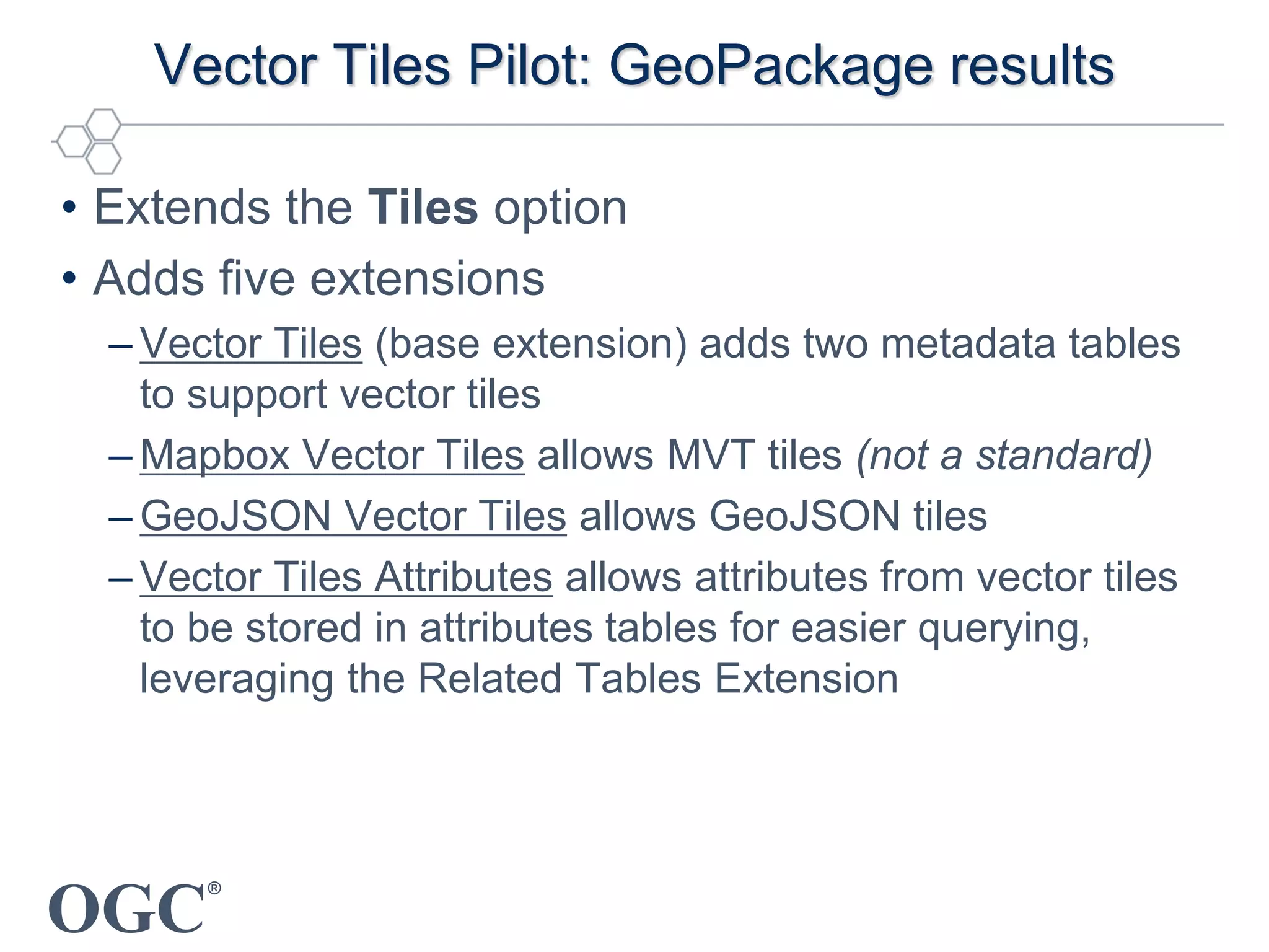 OGC
®
Vector Tiles Pilot: GeoPackage results
• Extends the Tiles option
• Adds five extensions
– Vector Tiles (base extension) adds two metadata tables
to support vector tiles
– Mapbox Vector Tiles allows MVT tiles (not a standard)
– GeoJSON Vector Tiles allows GeoJSON tiles
– Vector Tiles Attributes allows attributes from vector tiles
to be stored in attributes tables for easier querying,
leveraging the Related Tables Extension
 