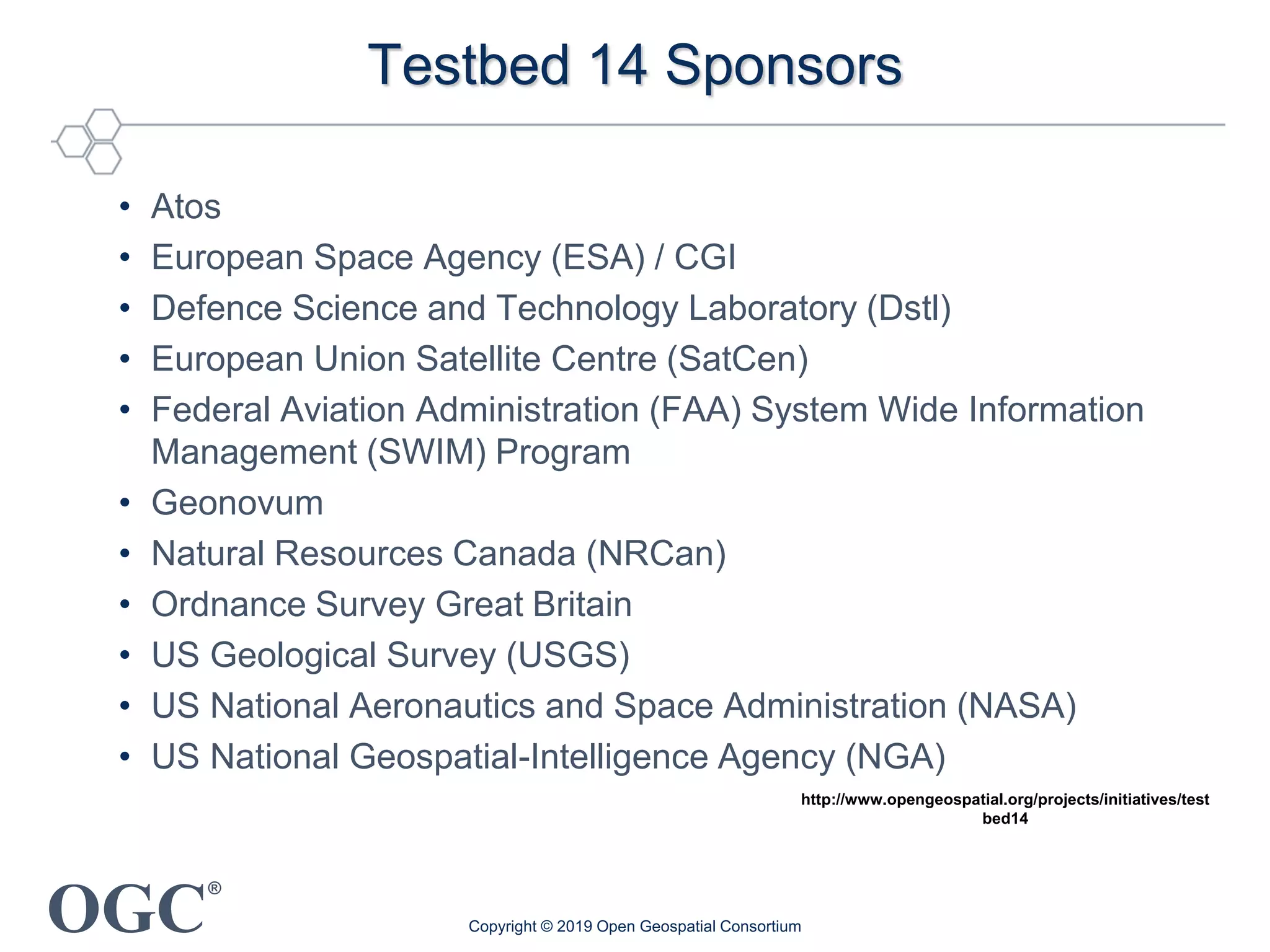 OGC
®
Testbed 14 Sponsors
• Atos
• European Space Agency (ESA) / CGI
• Defence Science and Technology Laboratory (Dstl)
• European Union Satellite Centre (SatCen)
• Federal Aviation Administration (FAA) System Wide Information
Management (SWIM) Program
• Geonovum
• Natural Resources Canada (NRCan)
• Ordnance Survey Great Britain
• US Geological Survey (USGS)
• US National Aeronautics and Space Administration (NASA)
• US National Geospatial-Intelligence Agency (NGA)
http://www.opengeospatial.org/projects/initiatives/test
bed14
Copyright © 2019 Open Geospatial Consortium
 
