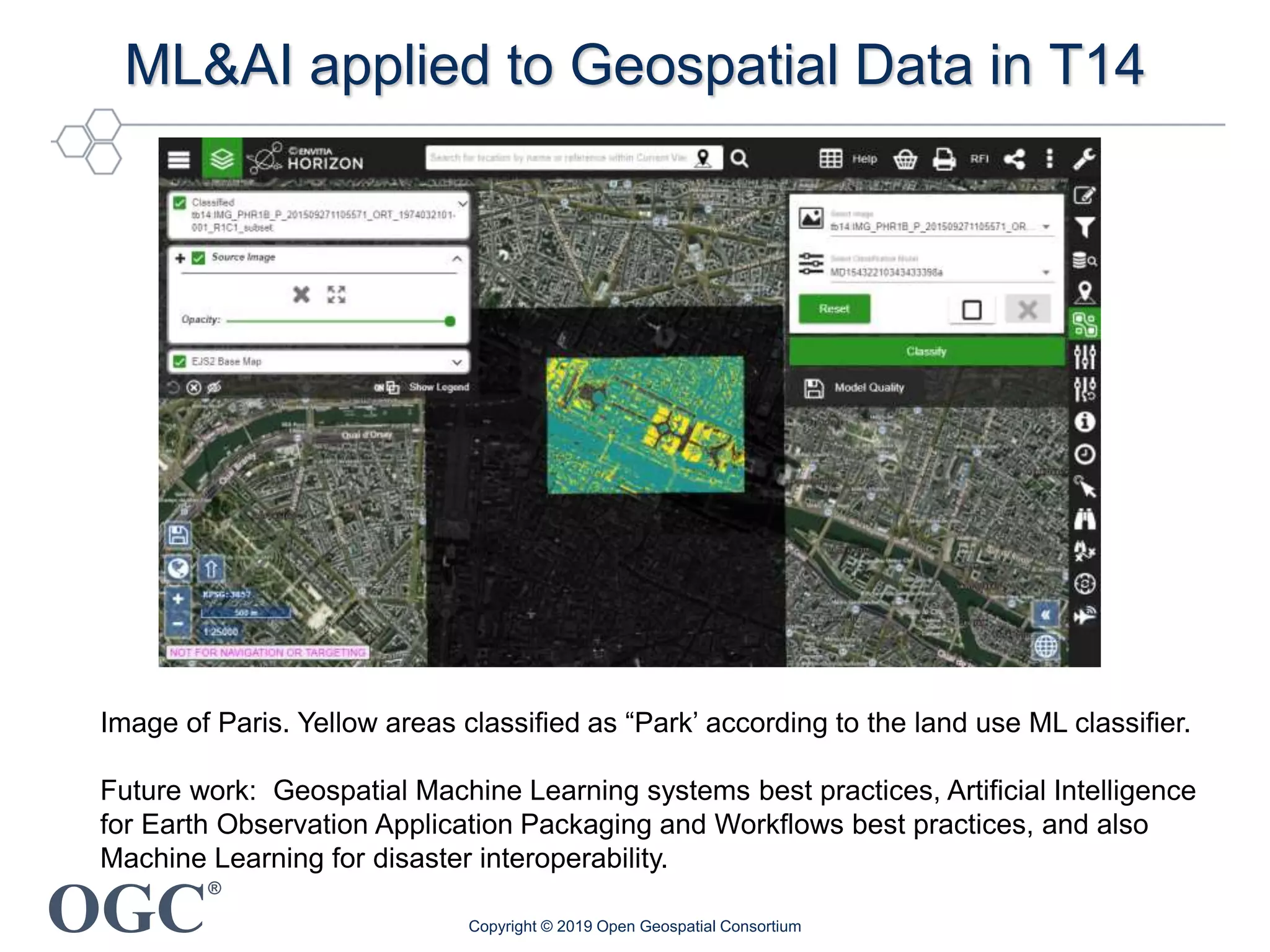 OGC
®
ML&AI applied to Geospatial Data in T14
Image of Paris. Yellow areas classified as “Park’ according to the land use ML classifier.
Future work: Geospatial Machine Learning systems best practices, Artificial Intelligence
for Earth Observation Application Packaging and Workflows best practices, and also
Machine Learning for disaster interoperability.
Copyright © 2019 Open Geospatial Consortium
 