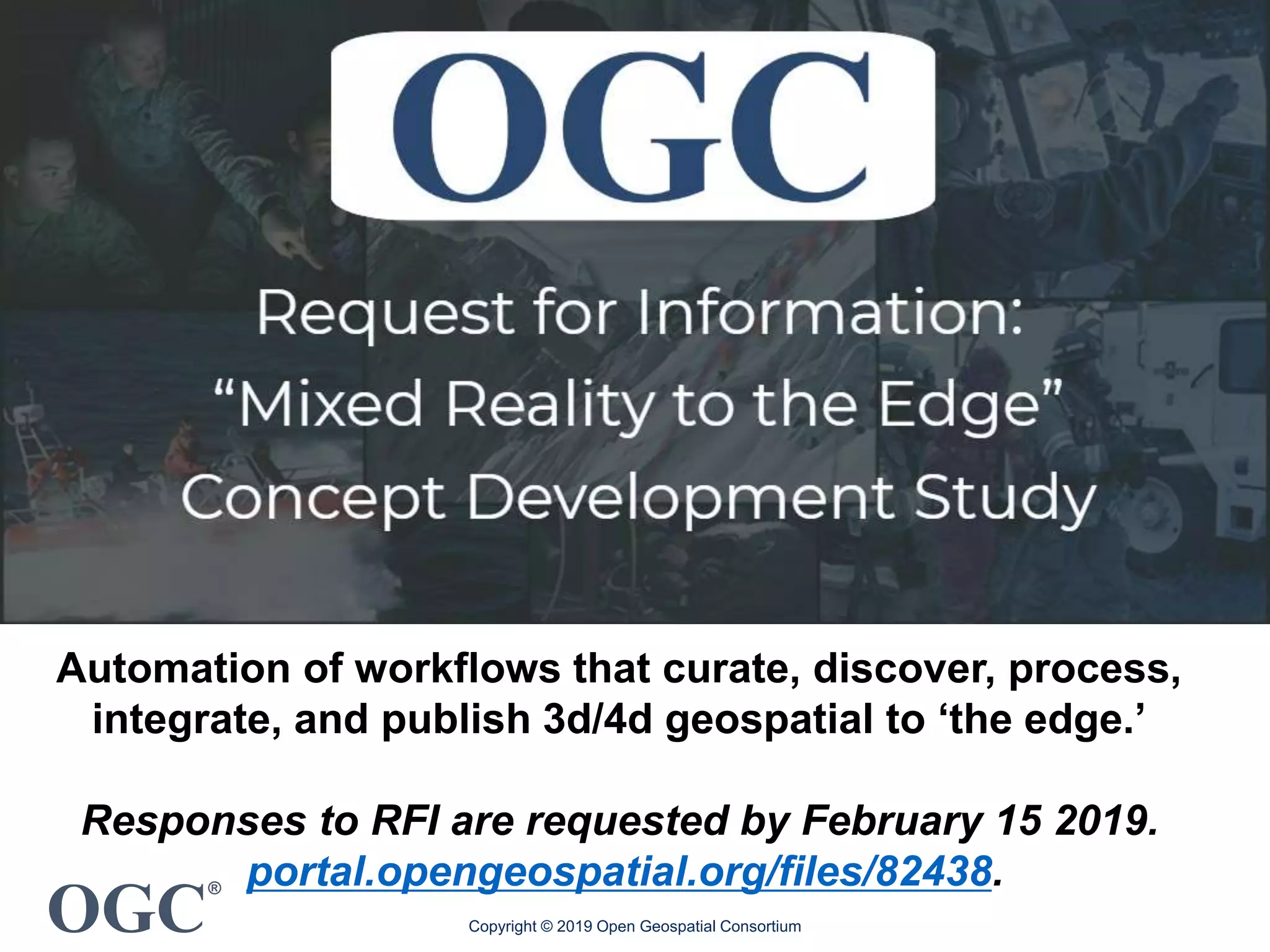 OGC
®
Copyright © 2019 Open Geospatial Consortium
Automation of workflows that curate, discover, process,
integrate, and publish 3d/4d geospatial to ‘the edge.’
Responses to RFI are requested by February 15 2019.
portal.opengeospatial.org/files/82438.
 
