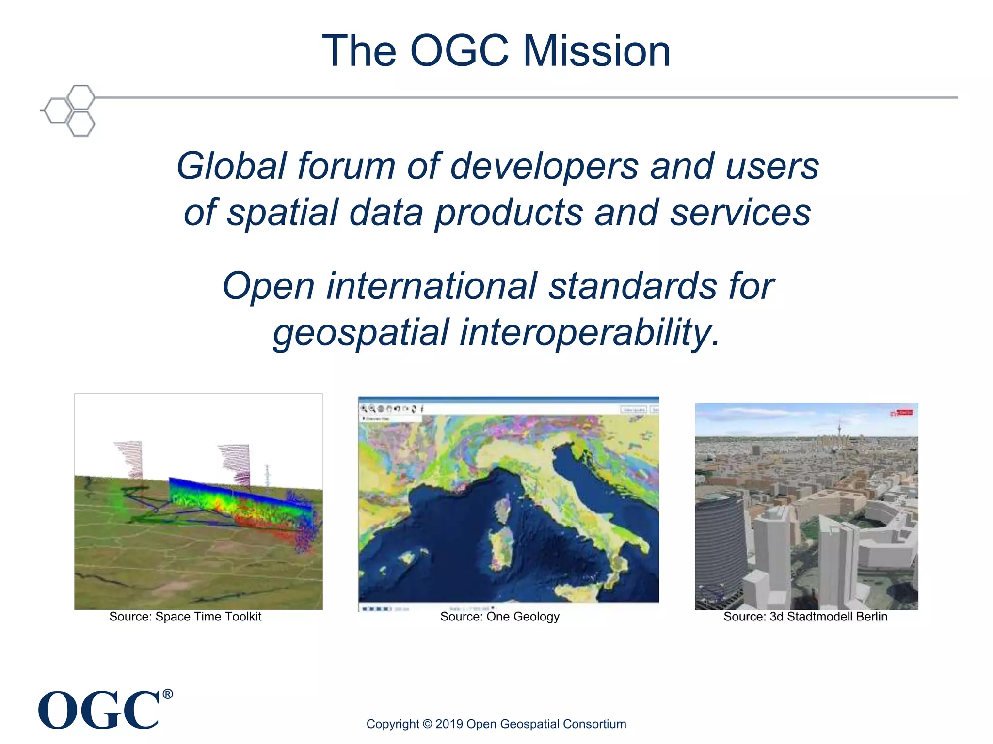 OGC
®
The OGC Mission
Global forum of developers and users
of spatial data products and services
Open international standards for
geospatial interoperability.
Copyright © 2019 Open Geospatial Consortium
Source: 3d Stadtmodell BerlinSource: One GeologySource: Space Time Toolkit
 