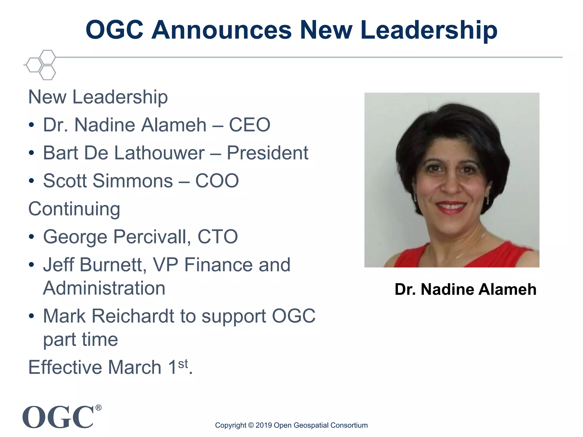 OGC
®
OGC Announces New Leadership
New Leadership
• Dr. Nadine Alameh – CEO
• Bart De Lathouwer – President
• Scott Simmons – COO
Continuing
• George Percivall, CTO
• Jeff Burnett, VP Finance and
Administration
• Mark Reichardt to support OGC
part time
Effective March 1st.
Copyright © 2019 Open Geospatial Consortium
Dr. Nadine Alameh
 