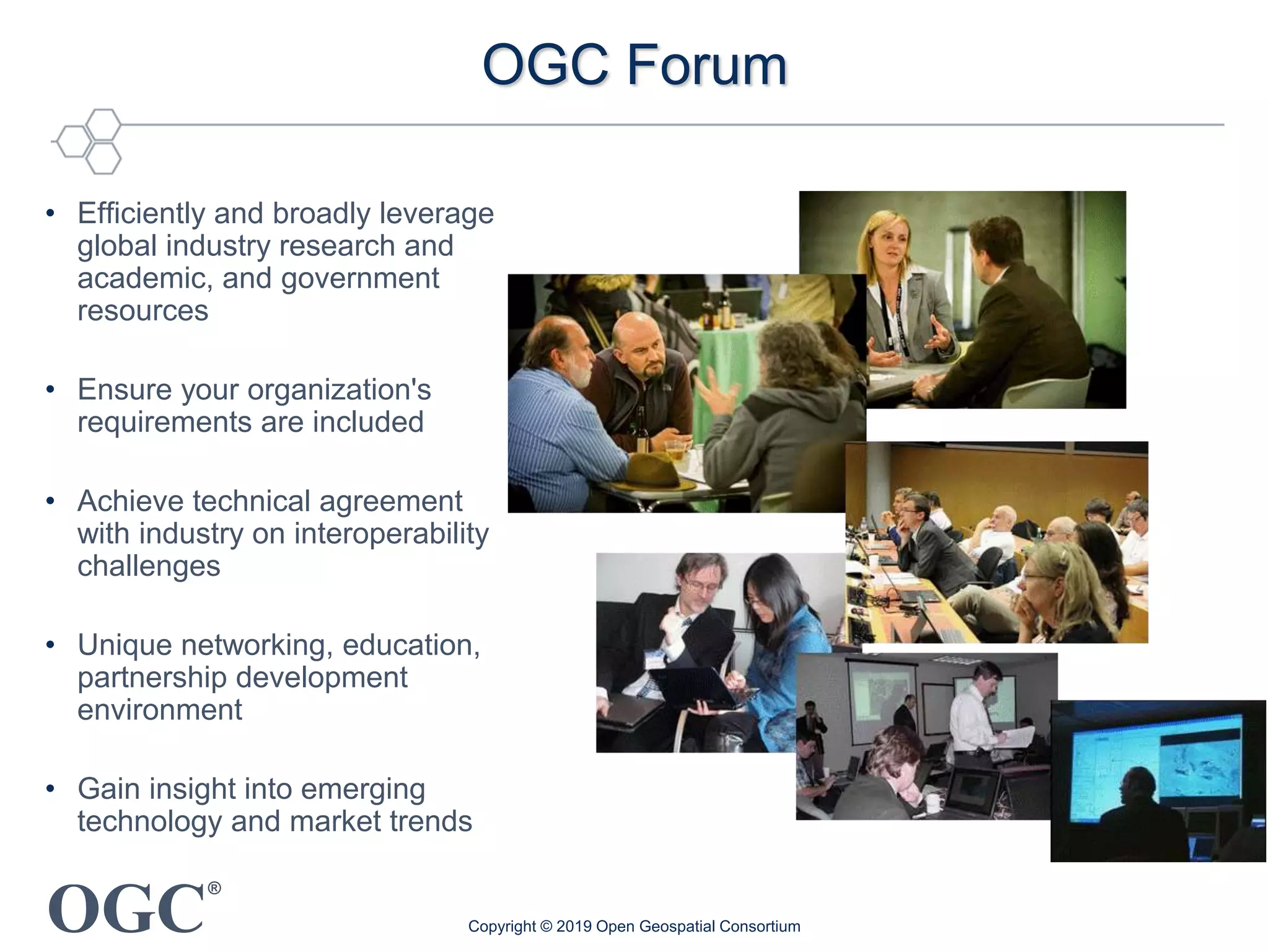 OGC
®
OGC Forum
• Efficiently and broadly leverage
global industry research and
academic, and government
resources
• Ensure your organization's
requirements are included
• Achieve technical agreement
with industry on interoperability
challenges
• Unique networking, education,
partnership development
environment
• Gain insight into emerging
technology and market trends
Copyright © 2019 Open Geospatial Consortium
 