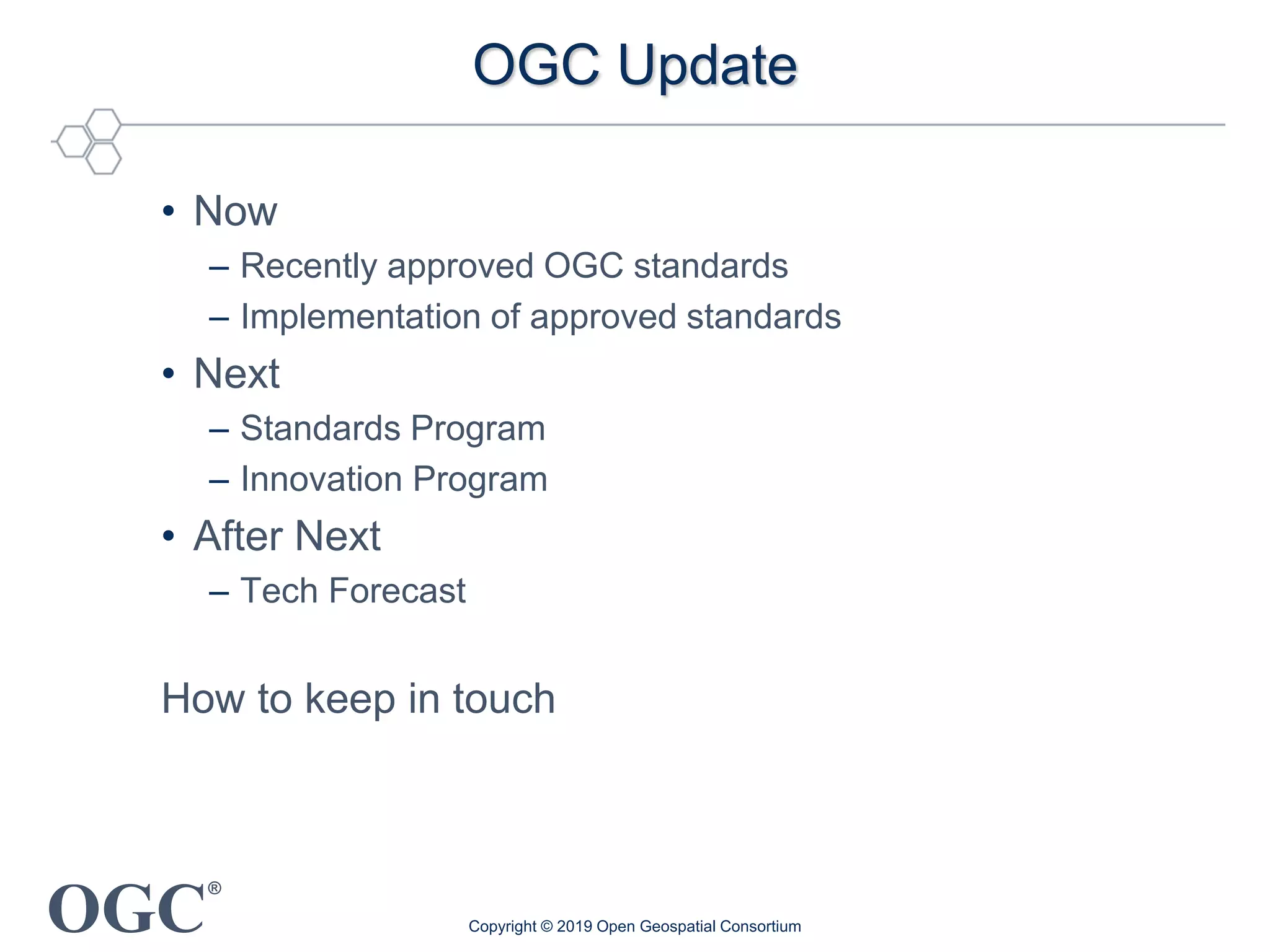 OGC
®
OGC Update
• Now
– Recently approved OGC standards
– Implementation of approved standards
• Next
– Standards Program
– Innovation Program
• After Next
– Tech Forecast
How to keep in touch
Copyright © 2019 Open Geospatial Consortium
 